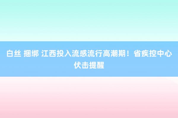 白丝 捆绑 江西投入流感流行高潮期！省疾控中心伏击提醒