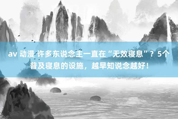 av 动漫 许多东说念主一直在“无效寝息”？5个普及寝息的设施，越早知说念越好！