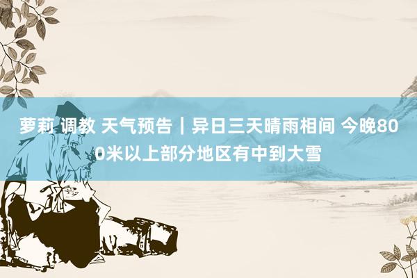 萝莉 调教 天气预告｜异日三天晴雨相间 今晚800米以上部分地区有中到大雪