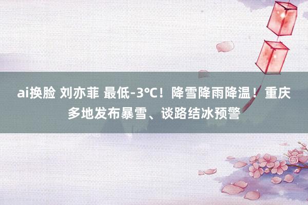 ai换脸 刘亦菲 最低-3℃！降雪降雨降温！重庆多地发布暴雪、谈路结冰预警