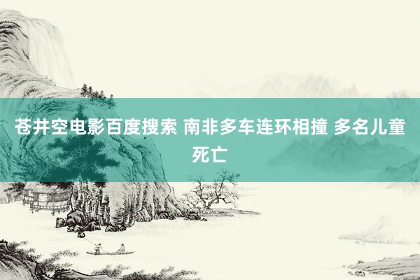 苍井空电影百度搜索 南非多车连环相撞 多名儿童死亡
