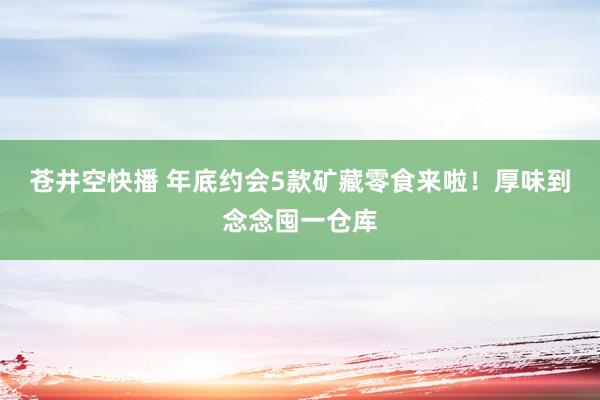 苍井空快播 年底约会5款矿藏零食来啦！厚味到念念囤一仓库