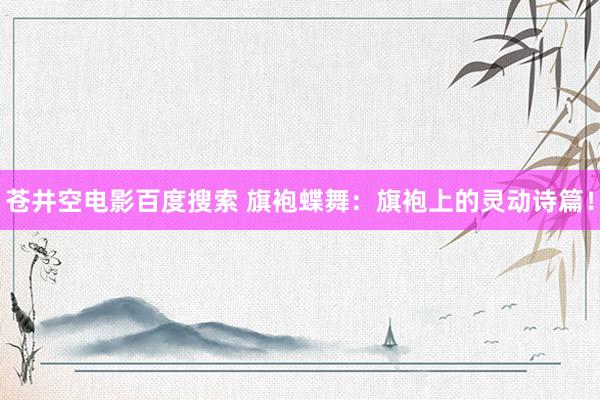 苍井空电影百度搜索 旗袍蝶舞：旗袍上的灵动诗篇！
