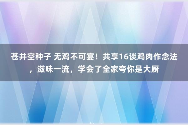 苍井空种子 无鸡不可宴！共享16谈鸡肉作念法，滋味一流，学会了全家夸你是大厨