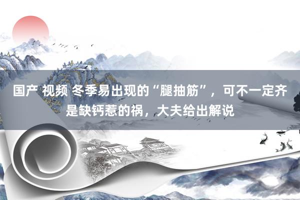 国产 视频 冬季易出现的“腿抽筋”，可不一定齐是缺钙惹的祸，大夫给出解说