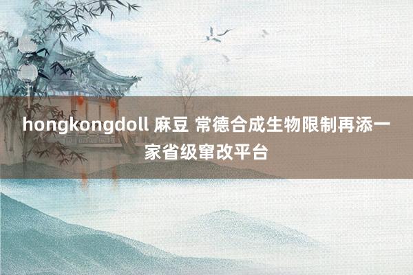 hongkongdoll 麻豆 常德合成生物限制再添一家省级窜改平台