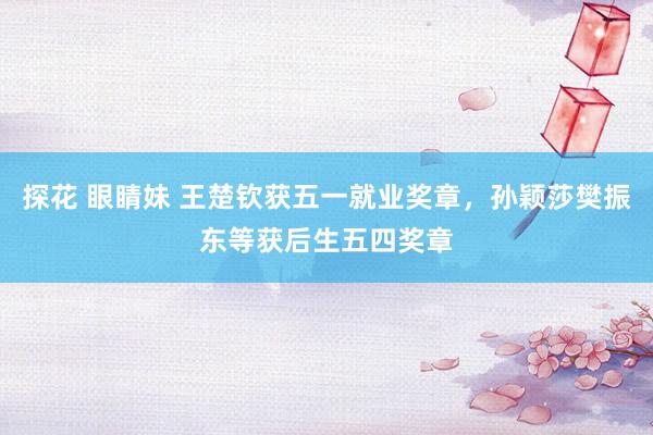 探花 眼睛妹 王楚钦获五一就业奖章，孙颖莎樊振东等获后生五四奖章