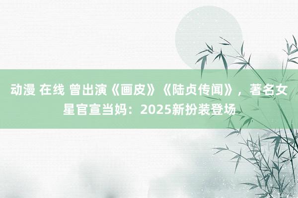 动漫 在线 曾出演《画皮》《陆贞传闻》，著名女星官宣当妈：2025新扮装登场