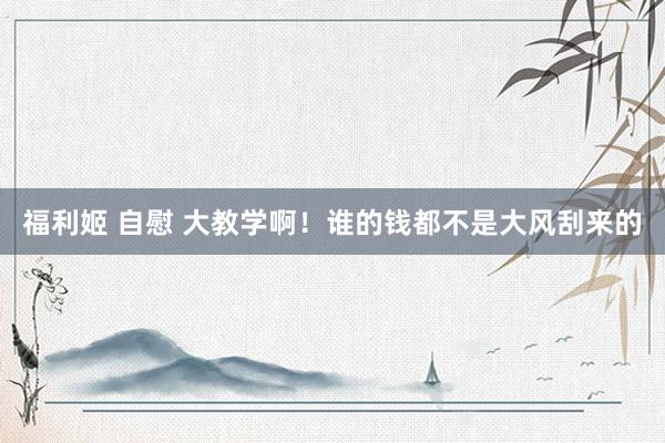 福利姬 自慰 大教学啊！谁的钱都不是大风刮来的