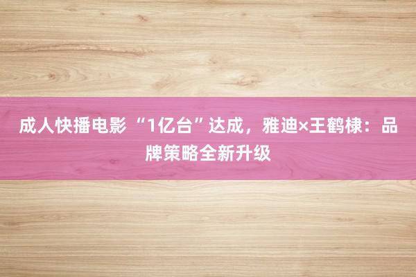成人快播电影 “1亿台”达成，雅迪×王鹤棣：品牌策略全新升级