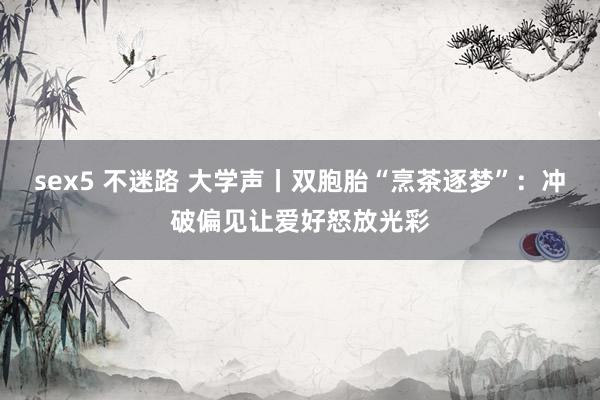 sex5 不迷路 大学声丨双胞胎“烹茶逐梦”：冲破偏见让爱好怒放光彩