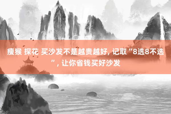 瘦猴 探花 买沙发不是越贵越好, 记取“8选8不选”, 让你省钱买好沙发