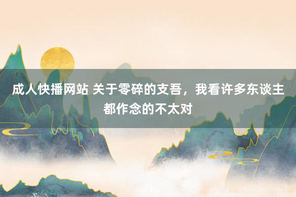 成人快播网站 关于零碎的支吾，我看许多东谈主都作念的不太对