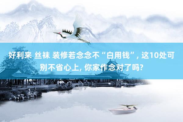 好利来 丝袜 装修若念念不“白用钱”, 这10处可别不省心上, 你家作念对了吗?