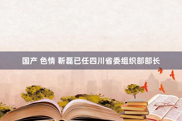 国产 色情 靳磊已任四川省委组织部部长