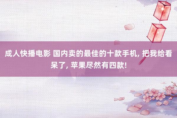 成人快播电影 国内卖的最佳的十款手机, 把我给看呆了, 苹果尽然有四款!