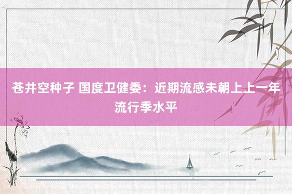 苍井空种子 国度卫健委：近期流感未朝上上一年流行季水平