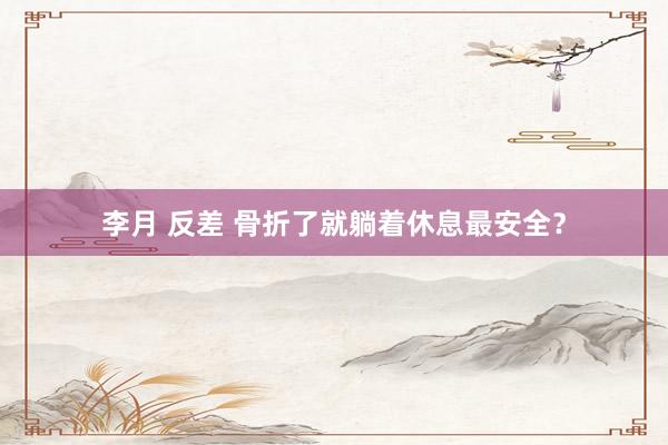 李月 反差 骨折了就躺着休息最安全？
