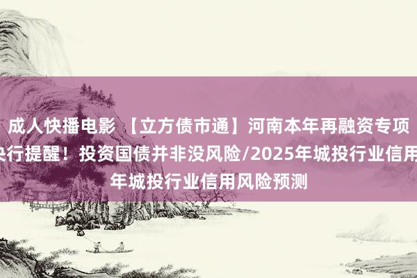 成人快播电影 【立方债市通】河南本年再融资专项债启动/央行提醒！投资国债并非没风险/2025年城投行业信用风险预测