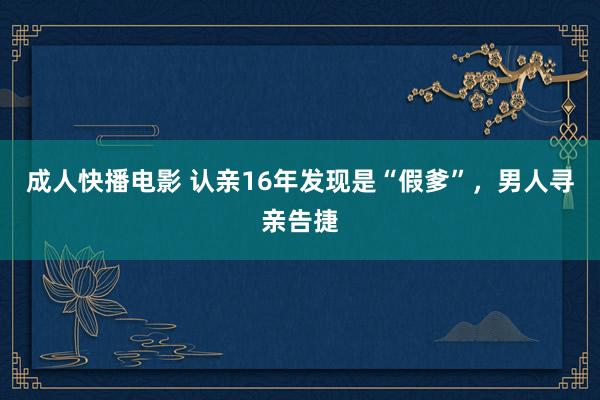 成人快播电影 认亲16年发现是“假爹”，男人寻亲告捷