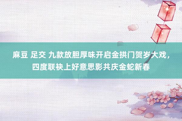 麻豆 足交 九款放胆厚味开启金拱门贺岁大戏，四度联袂上好意思影共庆金蛇新春