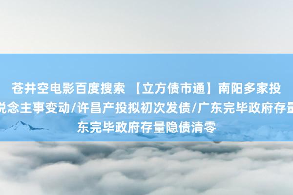 苍井空电影百度搜索 【立方债市通】南阳多家投资集团东说念主事变动/许昌产投拟初次发债/广东完毕政府存量隐债清零