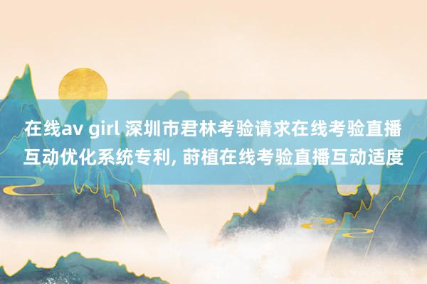 在线av girl 深圳市君林考验请求在线考验直播互动优化系统专利, 莳植在线考验直播互动适度