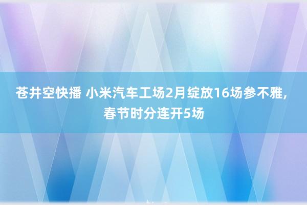 苍井空快播 小米汽车工场2月绽放16场参不雅, 春节时分连开5场