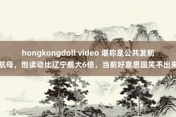 hongkongdoll video 堪称是公共发轫进航母，饱读动比辽宁舰大6倍，当前好意思国笑不出来了