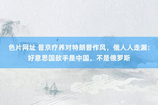 色片网址 普京疗养对特朗普作风，俄人人走漏：好意思国敌手是中国，不是俄罗斯