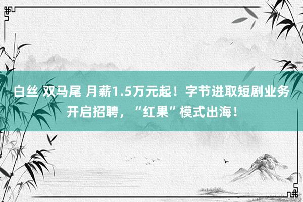 白丝 双马尾 月薪1.5万元起！字节进取短剧业务开启招聘，“红果”模式出海！