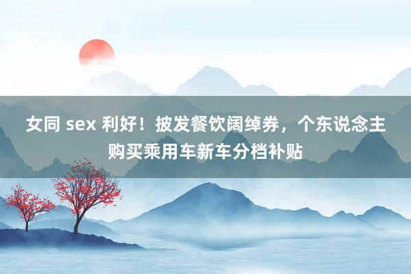 女同 sex 利好！披发餐饮阔绰券，个东说念主购买乘用车新车分档补贴