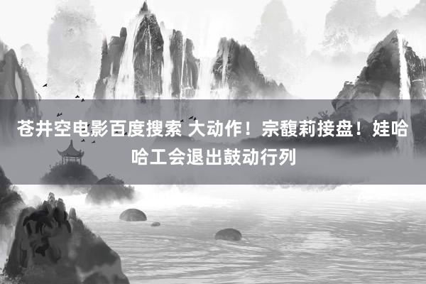 苍井空电影百度搜索 大动作！宗馥莉接盘！娃哈哈工会退出鼓动行列
