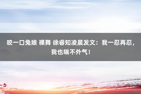 咬一口兔娘 裸舞 徐睿知凌晨发文：我一忍再忍，我也喘不外气！