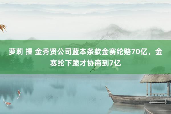 萝莉 操 金秀贤公司蓝本条款金赛纶赔70亿，金赛纶下跪才协商到7亿