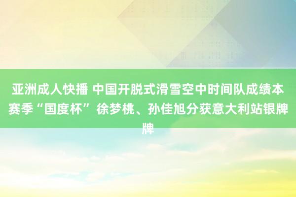 亚洲成人快播 中国开脱式滑雪空中时间队成绩本赛季“国度杯” 徐梦桃、孙佳旭分获意大利站银牌