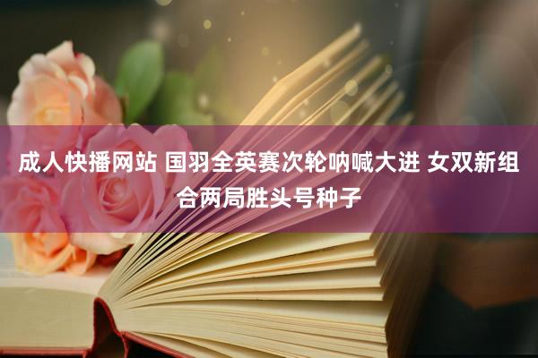 成人快播网站 国羽全英赛次轮呐喊大进 女双新组合两局胜头号种子
