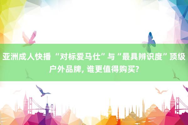 亚洲成人快播 “对标爱马仕”与“最具辨识度”顶级户外品牌, 谁更值得购买?