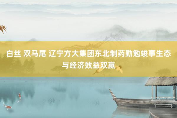 白丝 双马尾 辽宁方大集团东北制药勤勉竣事生态与经济效益双赢