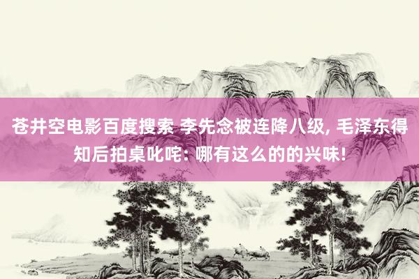 苍井空电影百度搜索 李先念被连降八级, 毛泽东得知后拍桌叱咤: 哪有这么的的兴味!