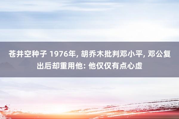 苍井空种子 1976年, 胡乔木批判邓小平, 邓公复出后却重用他: 他仅仅有点心虚