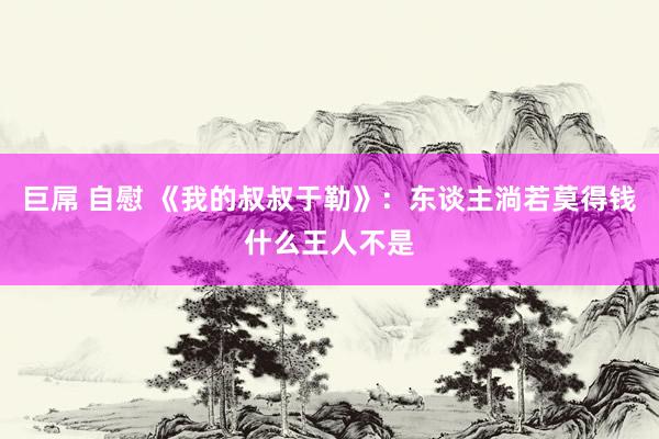 巨屌 自慰 《我的叔叔于勒》：东谈主淌若莫得钱什么王人不是