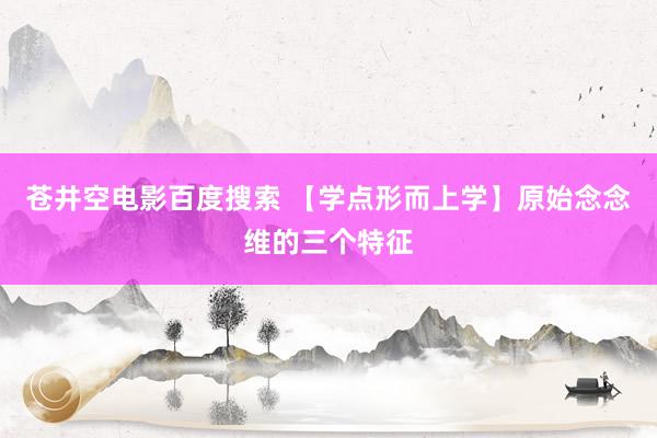 苍井空电影百度搜索 【学点形而上学】原始念念维的三个特征