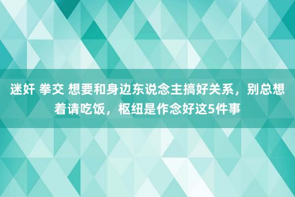 迷奸 拳交 想要和身边东说念主搞好关系，别总想着请吃饭，枢纽是作念好这5件事