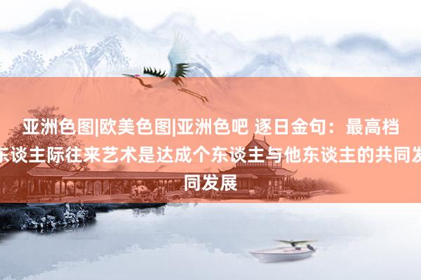 亚洲色图|欧美色图|亚洲色吧 逐日金句：最高档的东谈主际往来艺术是达成个东谈主与他东谈主的共同发展