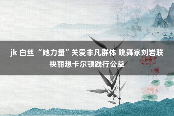 jk 白丝 “她力量”关爱非凡群体 跳舞家刘岩联袂丽想卡尔顿践行公益