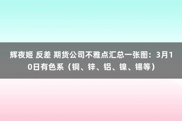 辉夜姬 反差 期货公司不雅点汇总一张图：3月10日有色系（铜、锌、铝、镍、锡等）