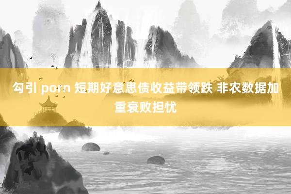勾引 porn 短期好意思债收益带领跌 非农数据加重衰败担忧