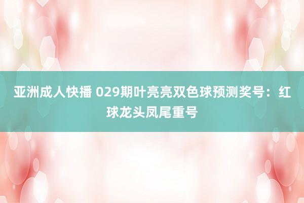 亚洲成人快播 029期叶亮亮双色球预测奖号：红球龙头凤尾重号
