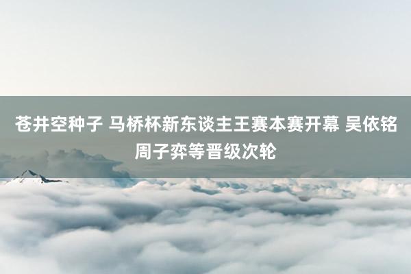 苍井空种子 马桥杯新东谈主王赛本赛开幕 吴依铭周子弈等晋级次轮